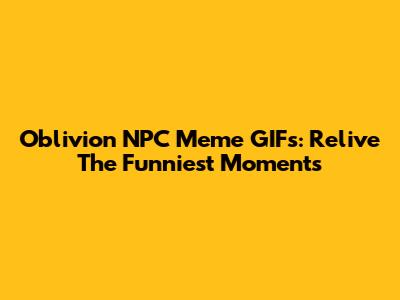 Oblivion NPC Meme GIFs: Relive The Funniest Moments