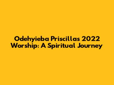 Odehyieba Priscilla's 2022 Worship: A Spiritual Journey