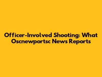 Officer-Involved Shooting: What Oscnewportsc News Reports