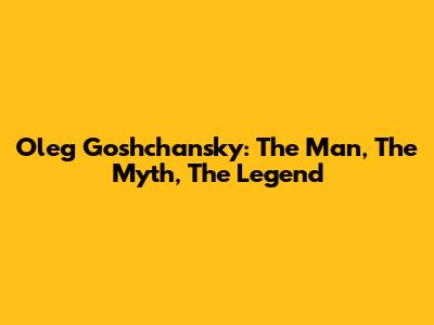 Oleg Goshchansky: The Man, The Myth, The Legend