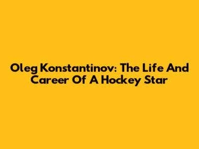 Oleg Konstantinov: The Life And Career Of A Hockey Star