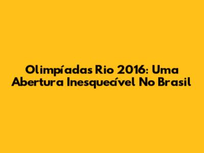 Olimpíadas Rio 2016: Uma Abertura Inesquecível No Brasil