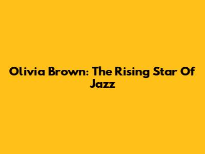 Olivia Brown: The Rising Star Of Jazz
