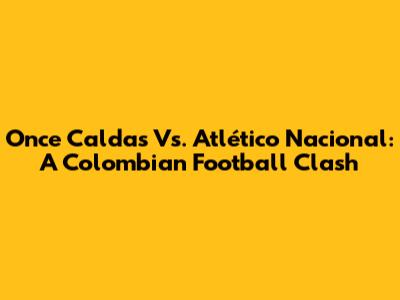 Once Caldas Vs. Atlético Nacional: A Colombian Football Clash