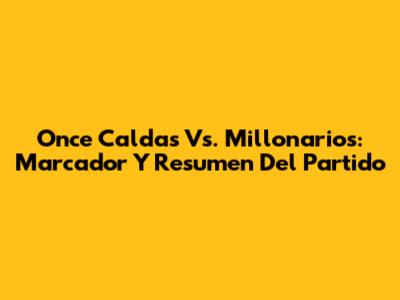 Once Caldas Vs. Millonarios: Marcador Y Resumen Del Partido