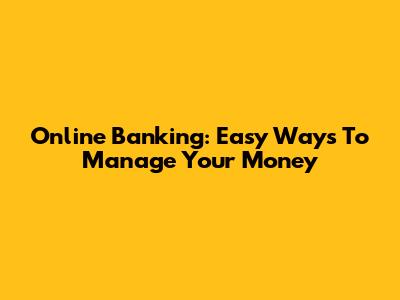 Online Banking: Easy Ways To Manage Your Money