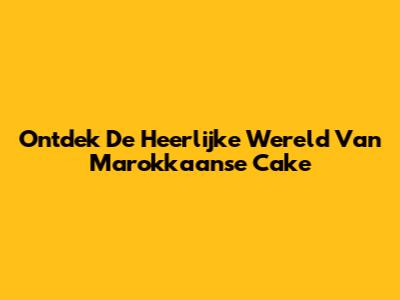 Ontdek De Heerlijke Wereld Van Marokkaanse Cake