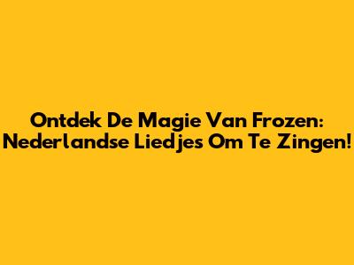Ontdek De Magie Van Frozen: Nederlandse Liedjes Om Te Zingen!