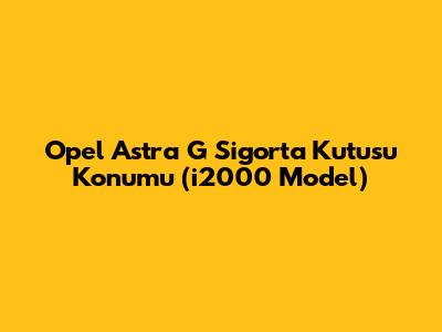 Opel Astra G Sigorta Kutusu Konumu (i2000 Model)