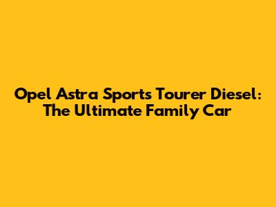 Opel Astra Sports Tourer Diesel: The Ultimate Family Car