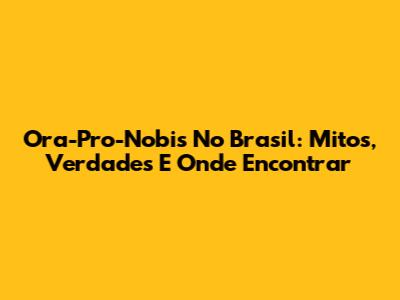 Ora-Pro-Nobis No Brasil: Mitos, Verdades E Onde Encontrar