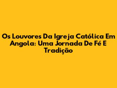 Os Louvores Da Igreja Católica Em Angola: Uma Jornada De Fé E Tradição