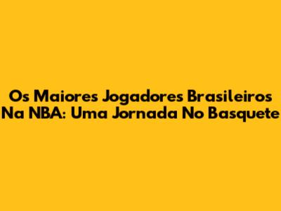 Os Maiores Jogadores Brasileiros Na NBA: Uma Jornada No Basquete