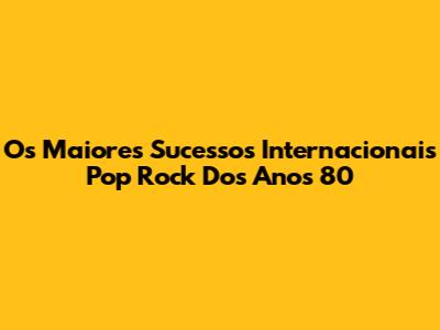 Os Maiores Sucessos Internacionais Pop Rock Dos Anos 80