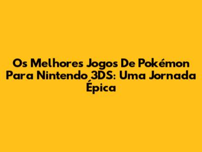 Os Melhores Jogos De Pokémon Para Nintendo 3DS: Uma Jornada Épica