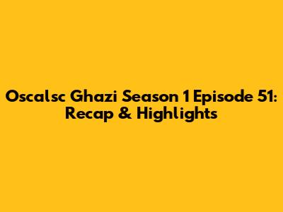 Oscalsc Ghazi Season 1 Episode 51: Recap & Highlights