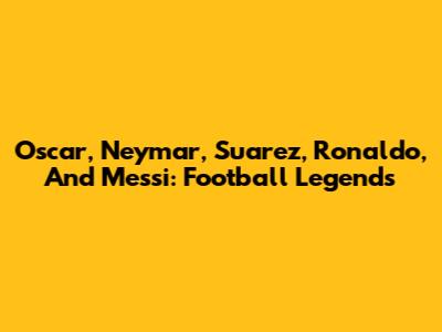 Oscar, Neymar, Suarez, Ronaldo, And Messi: Football Legends