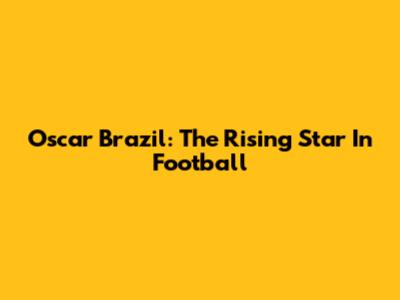 Oscar Brazil: The Rising Star In Football