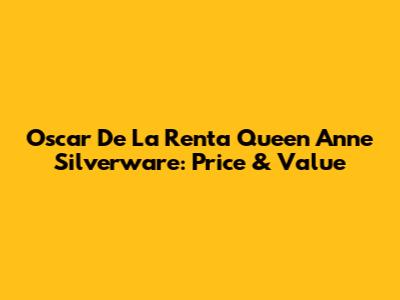Oscar De La Renta Queen Anne Silverware: Price & Value