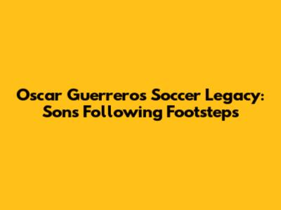 Oscar Guerrero's Soccer Legacy: Sons Following Footsteps