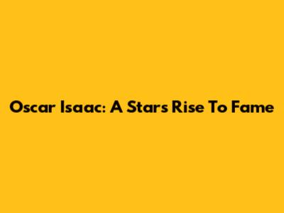 Oscar Isaac: A Star's Rise To Fame