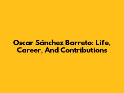 Oscar Sánchez Barreto: Life, Career, And Contributions