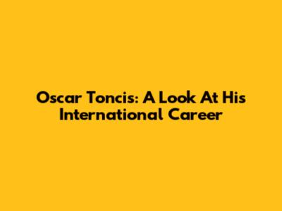 Oscar Toncis: A Look At His International Career