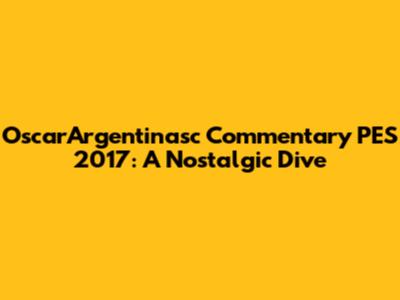 OscarArgentinasc Commentary PES 2017: A Nostalgic Dive