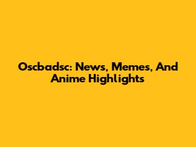 Oscbadsc: News, Memes, And Anime Highlights