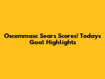 Oscemmasc Sears Scores! Today's Goal Highlights
