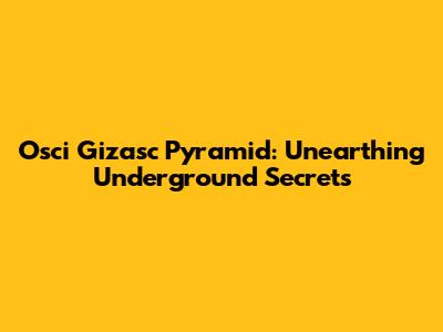 Osci Gizasc Pyramid: Unearthing Underground Secrets