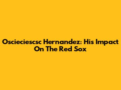 Oscieciescsc Hernandez: His Impact On The Red Sox