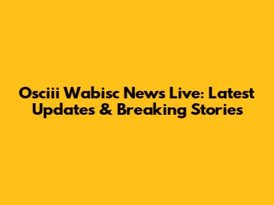 Osciii Wabisc News Live: Latest Updates & Breaking Stories