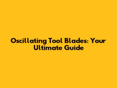 Oscillating Tool Blades: Your Ultimate Guide