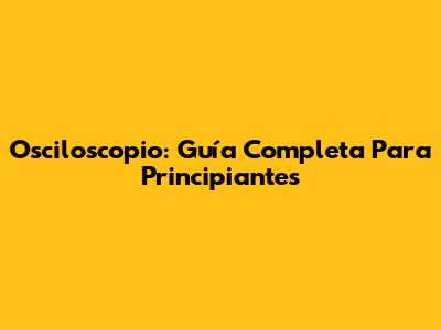Osciloscopio: Guía Completa Para Principiantes