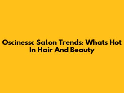Oscinessc Salon Trends: What's Hot In Hair And Beauty