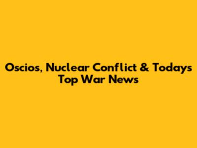 Oscios, Nuclear Conflict & Today's Top War News