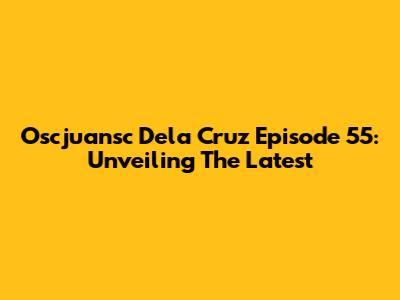 Oscjuansc Dela Cruz Episode 55: Unveiling The Latest