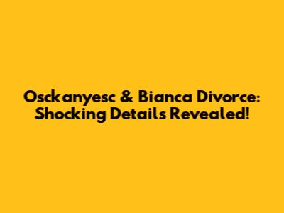Osckanyesc & Bianca Divorce: Shocking Details Revealed!