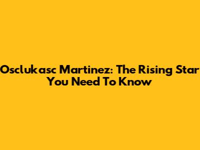 Osclukasc Martinez: The Rising Star You Need To Know