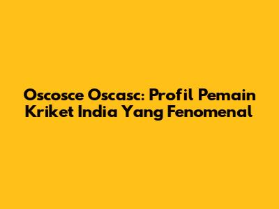 Oscosce Oscasc: Profil Pemain Kriket India Yang Fenomenal