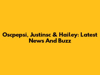 Oscpepsi, Justinsc & Hailey: Latest News And Buzz
