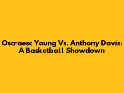 Oscraesc Young Vs. Anthony Davis: A Basketball Showdown