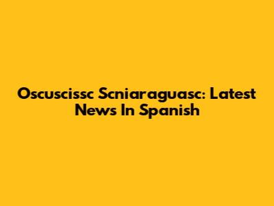 Oscuscissc Scniaraguasc: Latest News In Spanish