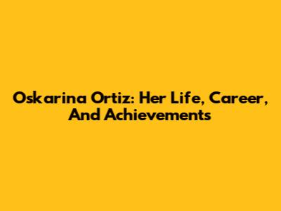 Oskarina Ortiz: Her Life, Career, And Achievements