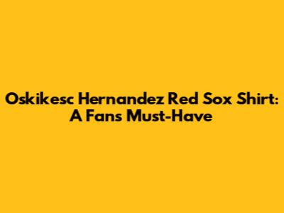 Oskikesc Hernandez Red Sox Shirt: A Fan's Must-Have