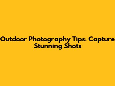 Outdoor Photography Tips: Capture Stunning Shots