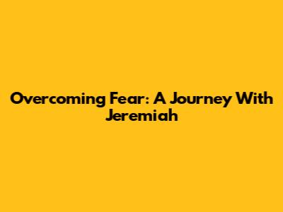 Overcoming Fear: A Journey With Jeremiah