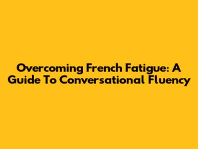 Overcoming French Fatigue: A Guide To Conversational Fluency