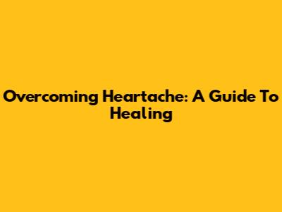 Overcoming Heartache: A Guide To Healing